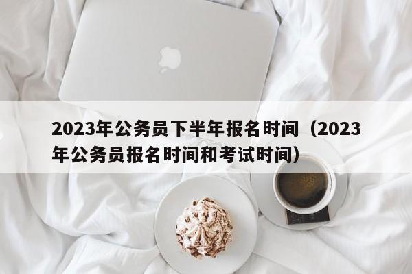 2023年公务员下半年报名时间（2023年公务员报名时间和考试时间）