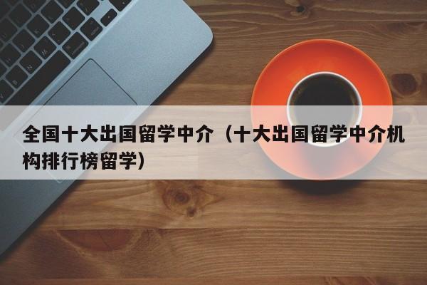 全国十大出国留学中介（十大出国留学中介机构排行榜留学）