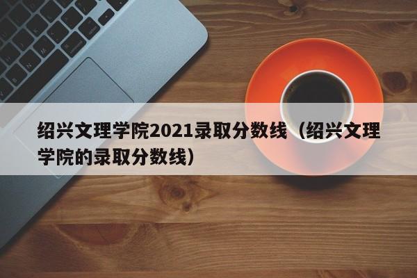 绍兴文理学院2021录取分数线（绍兴文理学院的录取分数线）