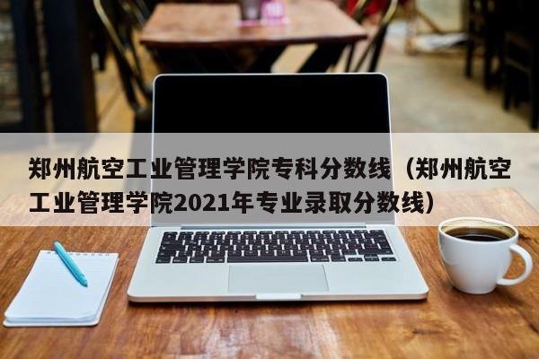 郑州航空工业管理学院专科分数线（郑州航空工业管理学院2021年专业录取分数线）