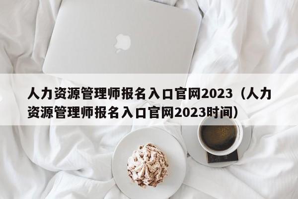 人力资源管理师报名入口官网2023（人力资源管理师报名入口官网2023时间）