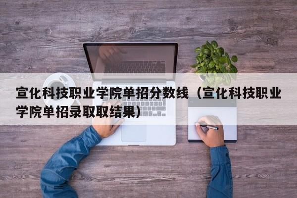 宣化科技职业学院单招分数线（宣化科技职业学院单招录取取结果）