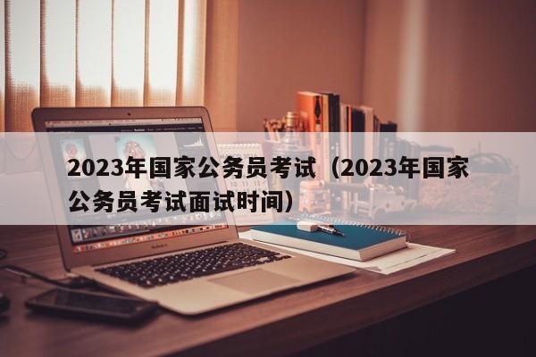 2023年国家公务员考试（2023年国家公务员考试面试时间）