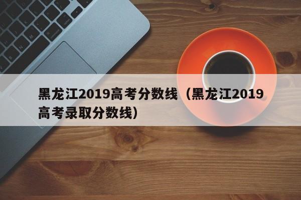 黑龙江2019高考分数线（黑龙江2019高考录取分数线）