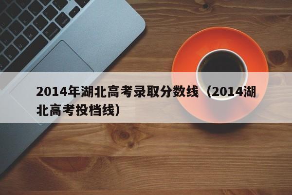 2014年湖北高考录取分数线（2014湖北高考投档线）