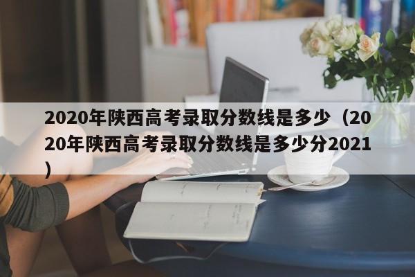 2020年陕西高考录取分数线是多少（2020年陕西高考录取分数线是多少分2021）