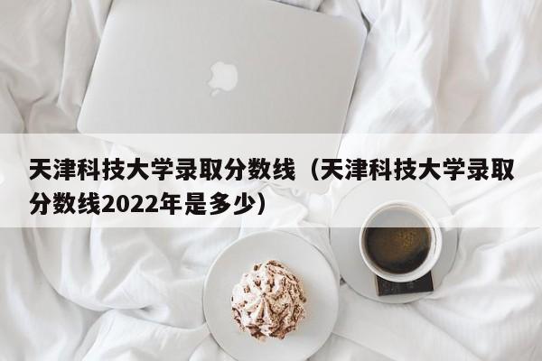 天津科技大学录取分数线（天津科技大学录取分数线2022年是多少）