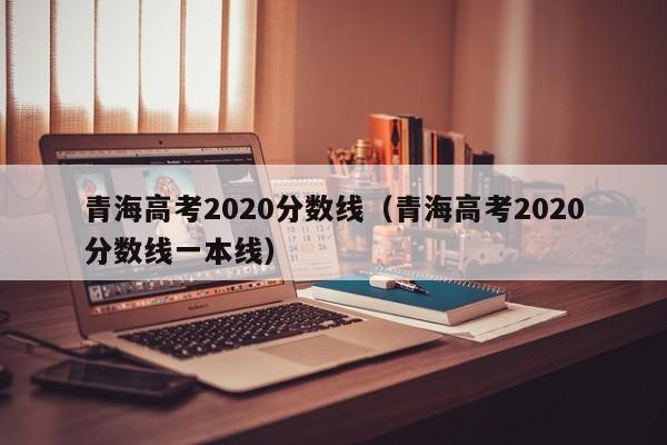 青海高考2020分数线（青海高考2020分数线一本线）