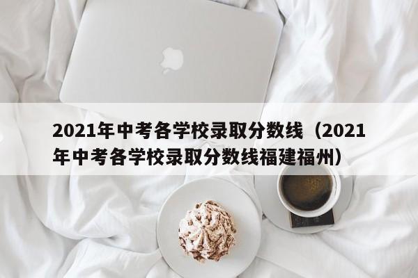 2021年中考各学校录取分数线（2021年中考各学校录取分数线福建福州）