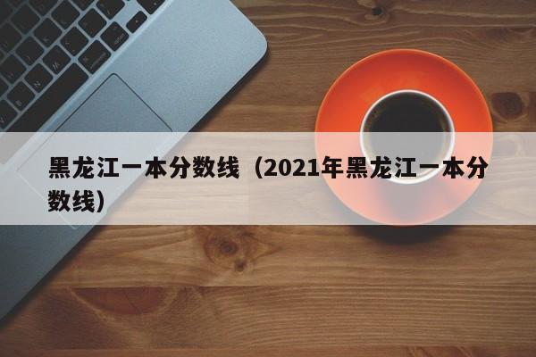 黑龙江一本分数线（2021年黑龙江一本分数线）