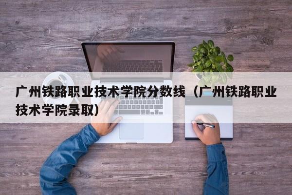 广州铁路职业技术学院分数线（广州铁路职业技术学院录取）