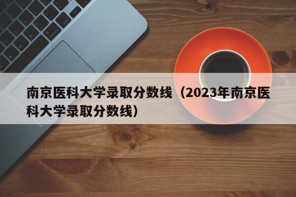 南京医科大学录取分数线（2023年南京医科大学录取分数线）