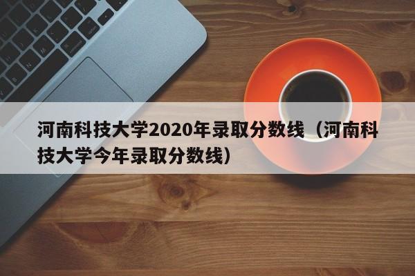 河南科技大学2020年录取分数线（河南科技大学今年录取分数线）