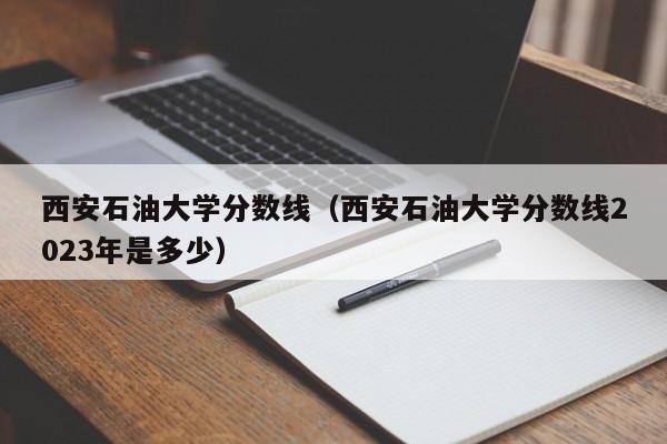 西安石油大学分数线（西安石油大学分数线2023年是多少）