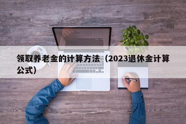 领取养老金的计算方法（2023退休金计算公式）