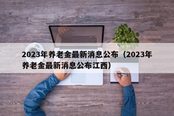 2023年养老金最新消息公布（2023年养老金最新消息公布江西）