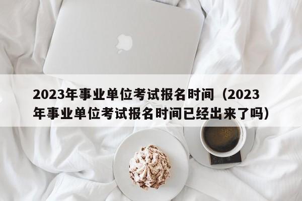 2023年事业单位考试报名时间（2023年事业单位考试报名时间已经出来了吗）