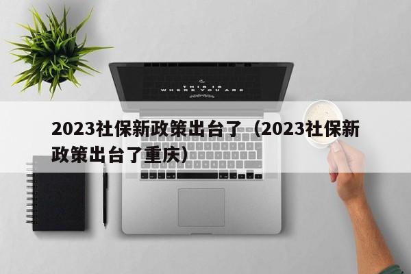 2023社保新政策出台了（2023社保新政策出台了重庆）