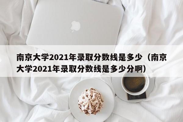 南京大学2021年录取分数线是多少（南京大学2021年录取分数线是多少分啊）