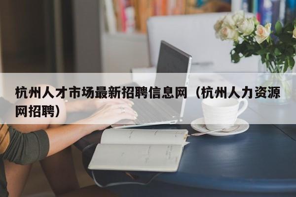 杭州人才市场最新招聘信息网（杭州人力资源网招聘）