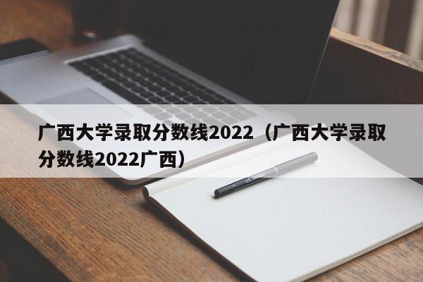 广西大学录取分数线2022（广西大学录取分数线2022广西）