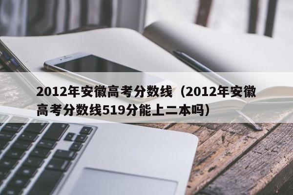 2012年安徽高考分数线（2012年安徽高考分数线519分能上二本吗）