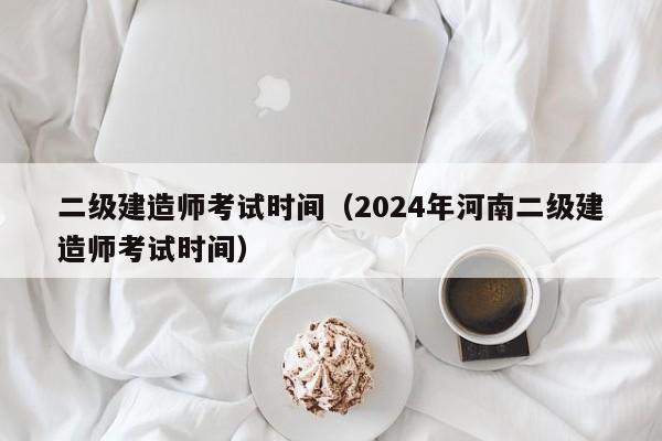 二级建造师考试时间（2024年河南二级建造师考试时间）