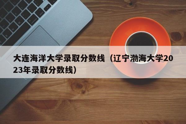 大连海洋大学录取分数线（辽宁渤海大学2023年录取分数线）