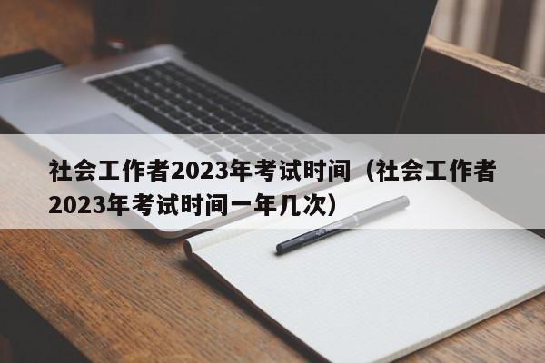 社会工作者2023年考试时间（社会工作者2023年考试时间一年几次）