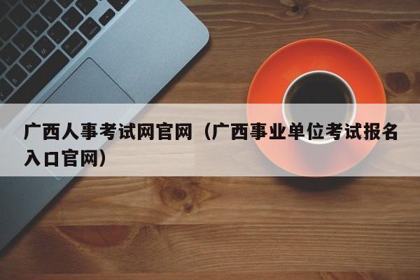 广西人事考试网官网（广西事业单位考试报名入口官网）