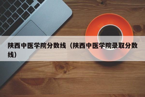 陕西中医学院分数线（陕西中医学院录取分数线）