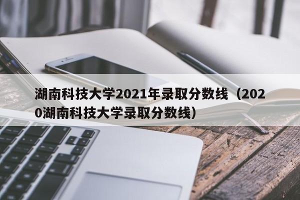 湖南科技大学2021年录取分数线（2020湖南科技大学录取分数线）