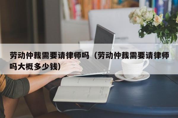 劳动仲裁需要请律师吗（劳动仲裁需要请律师吗大概多少钱）