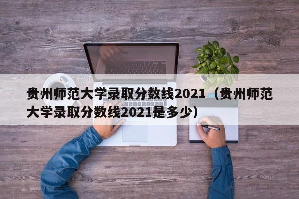 贵州师范大学录取分数线2021（贵州师范大学录取分数线2021是多少）