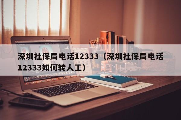 深圳社保局电话12333（深圳社保局电话12333如何转人工）