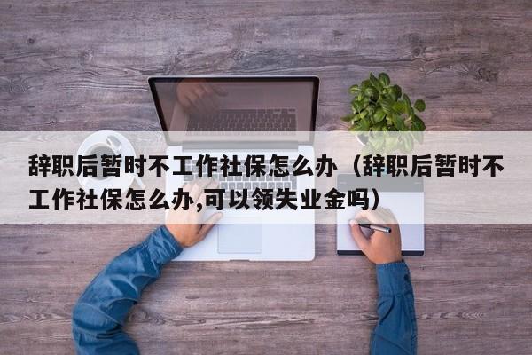 辞职后暂时不工作社保怎么办（辞职后暂时不工作社保怎么办,可以领失业金吗）